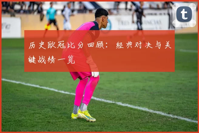 历史欧冠比分回顾:经典对决与关键战绩一览