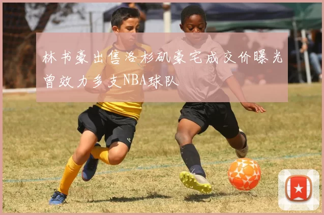 林书豪出售洛杉矶豪宅成交价曝光曾效力多支NBA球队
