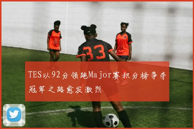 TES以92分领跑Major赛积分榜争夺冠军之路愈发激烈