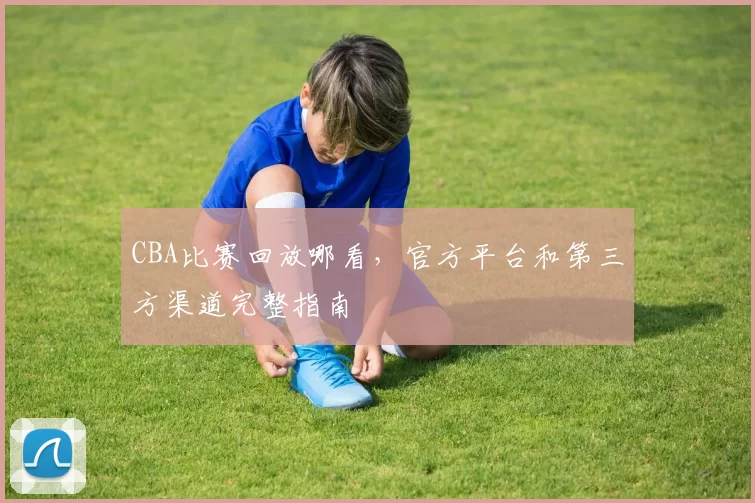 CBA比赛回放哪看，官方平台和第三方渠道完整指南