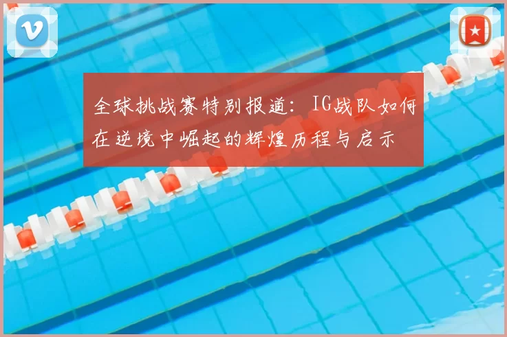 全球挑战赛特别报道:IG战队如何在逆境中崛起的辉煌历程与启示