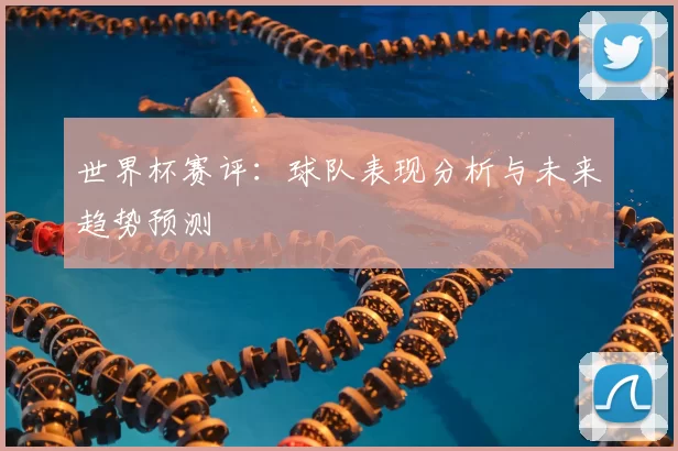 世界杯赛评:球队表现分析与未来趋势预测