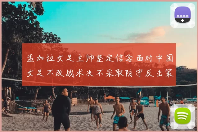 孟加拉女足主帅坚定信念面对中国女足不改战术决不采取防守反击策略