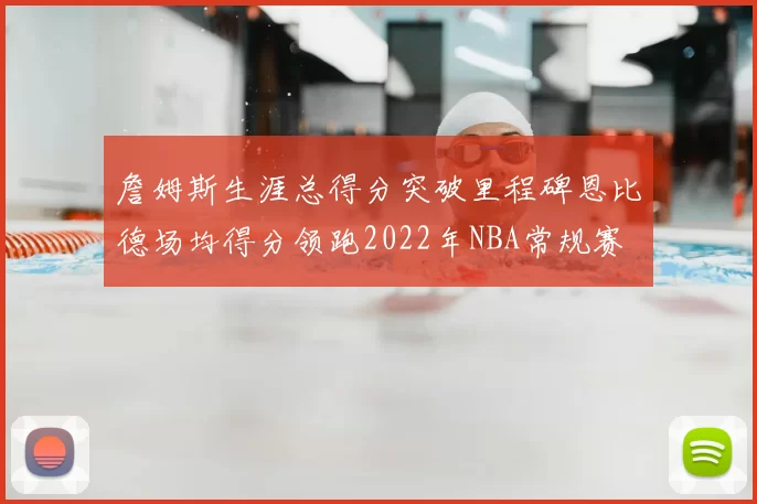 詹姆斯生涯总得分突破里程碑恩比德场均得分领跑2022年NBA常规赛