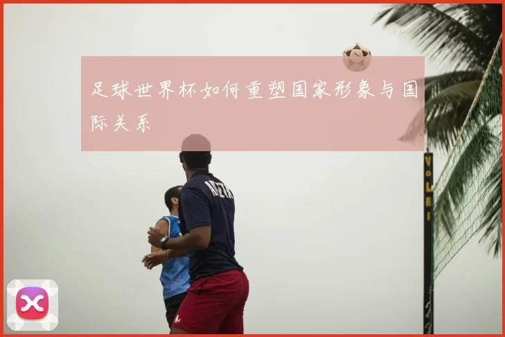 足球世界杯如何重塑国家形象与国际关系