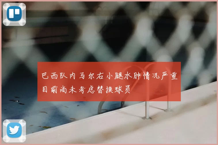 巴西队内马尔右小腿水肿情况严重目前尚未考虑替换球员