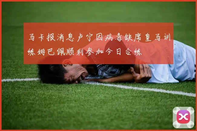 马卡报消息卢宁因病毒缺席皇马训练姆巴佩顺利参加今日合练
