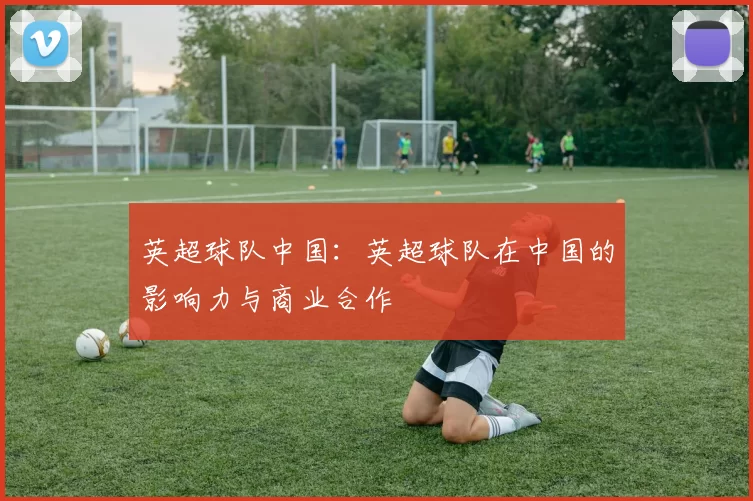 英超球队中国：英超球队在中国的影响力与商业合作
