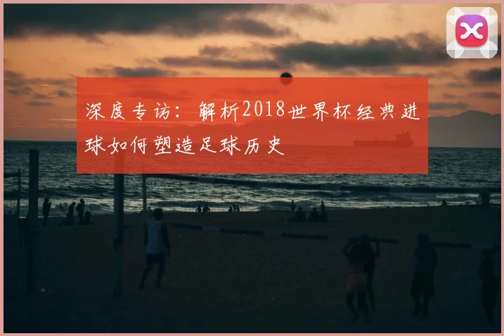 深度专访：解析2018世界杯经典进球如何塑造足球历史