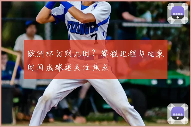 欧洲杯打到几时?赛程进程与结束时间成球迷关注焦点