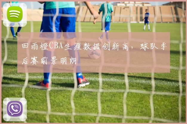 田雨橙CBA生涯数据创新高，球队季后赛前景明朗