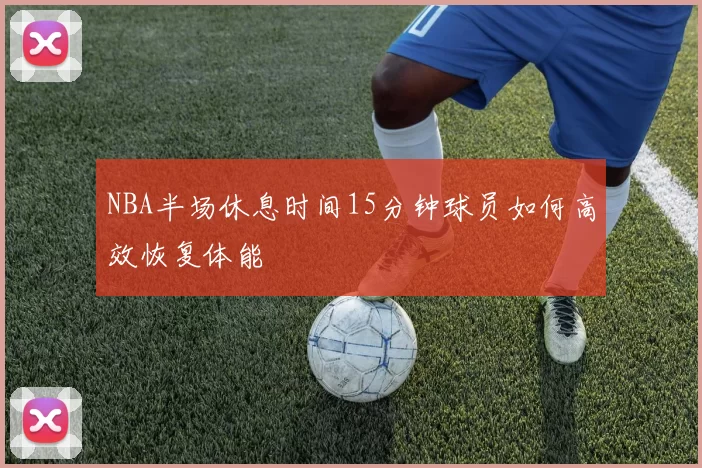 NBA半场休息时间15分钟球员如何高效恢复体能