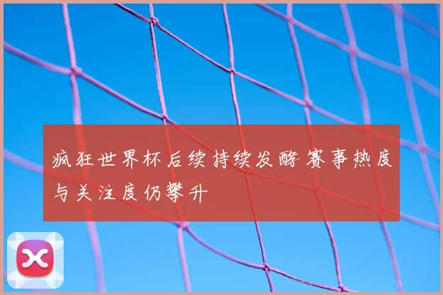 疯狂世界杯后续持续发酵 赛事热度与关注度仍攀升