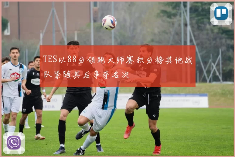 TES以88分领跑大师赛积分榜其他战队紧随其后争夺名次