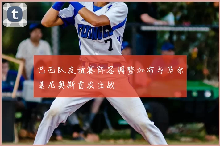 巴西队友谊赛阵容调整加布与马尔基尼奥斯首发出战