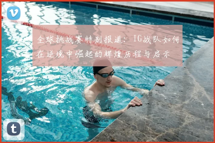 全球挑战赛特别报道:IG战队如何在逆境中崛起的辉煌历程与启示