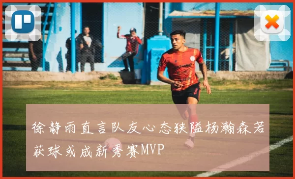 徐静雨直言队友心态狭隘杨瀚森若获球或成新秀赛MVP