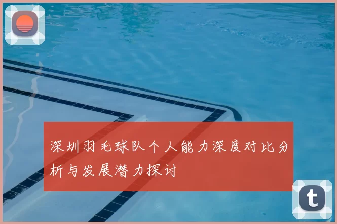 深圳羽毛球队个人能力深度对比分析与发展潜力探讨