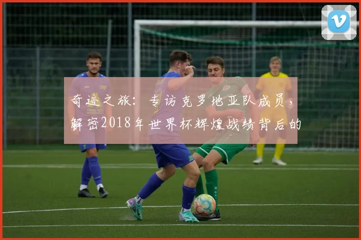 奇迹之旅:专访克罗地亚队成员,解密2018年世界杯辉煌战绩背后的故事