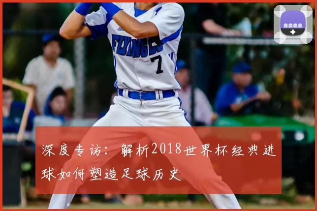 深度专访:解析2018世界杯经典进球如何塑造足球历史