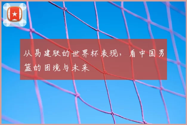 从易建联的世界杯表现,看中国男篮的困境与未来