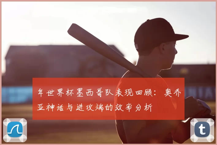 年世界杯墨西哥队表现回顾：奥乔亚神话与进攻端的效率分析