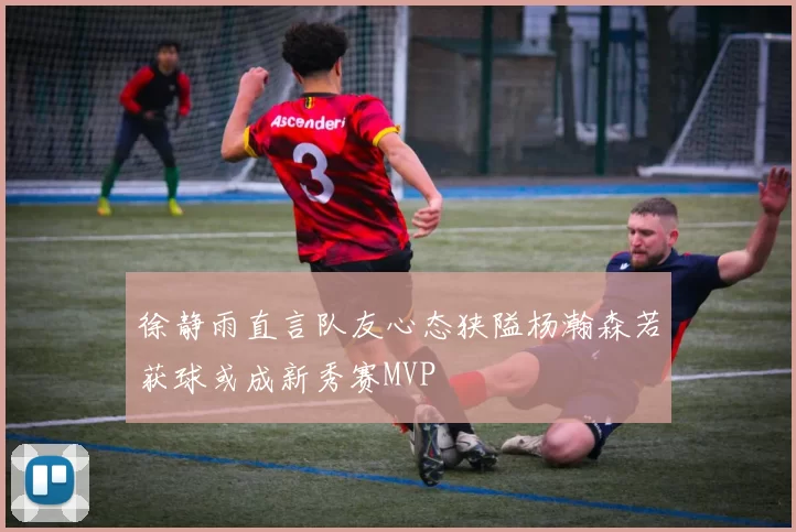 徐静雨直言队友心态狭隘杨瀚森若获球或成新秀赛MVP