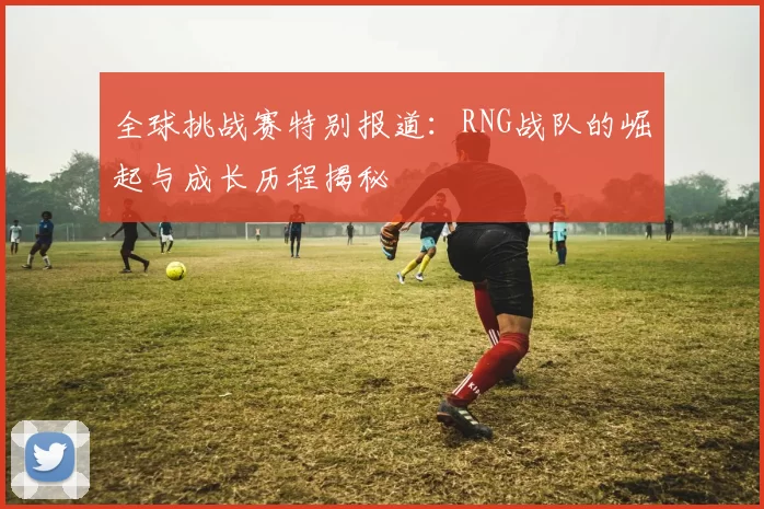 全球挑战赛特别报道：RNG战队的崛起与成长历程揭秘