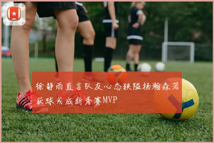 徐静雨直言队友心态狭隘杨瀚森若获球或成新秀赛MVP