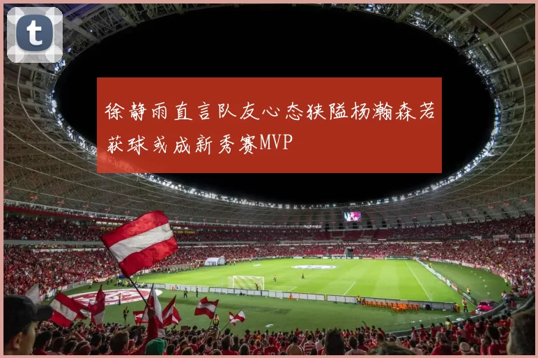 徐静雨直言队友心态狭隘杨瀚森若获球或成新秀赛MVP