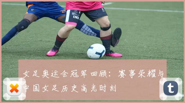 女足奥运会冠军回顾:赛事荣耀与中国女足历史高光时刻