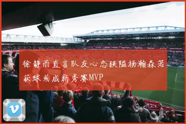 徐静雨直言队友心态狭隘杨瀚森若获球或成新秀赛MVP
