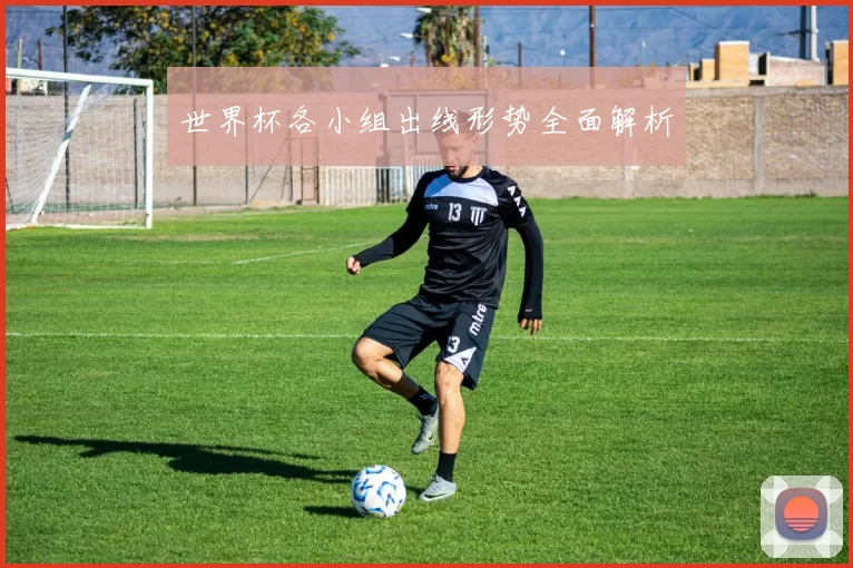 世界杯各小组出线形势全面解析