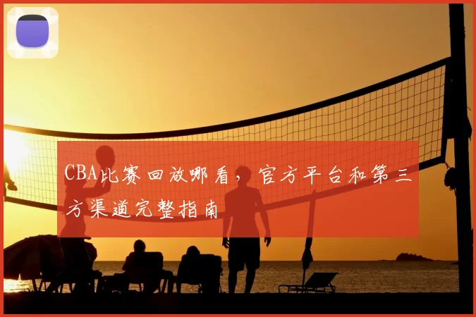 CBA比赛回放哪看，官方平台和第三方渠道完整指南