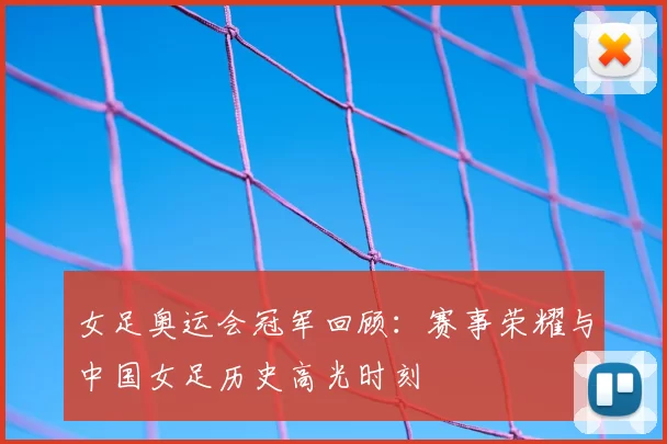女足奥运会冠军回顾:赛事荣耀与中国女足历史高光时刻