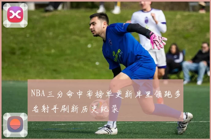 NBA三分命中率榜单更新库里领跑多名射手刷新历史纪录