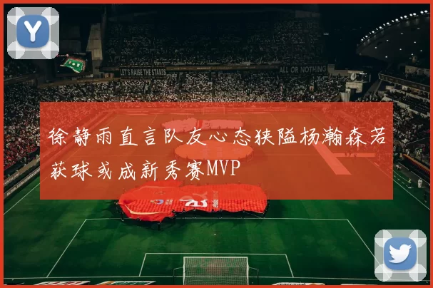 徐静雨直言队友心态狭隘杨瀚森若获球或成新秀赛MVP