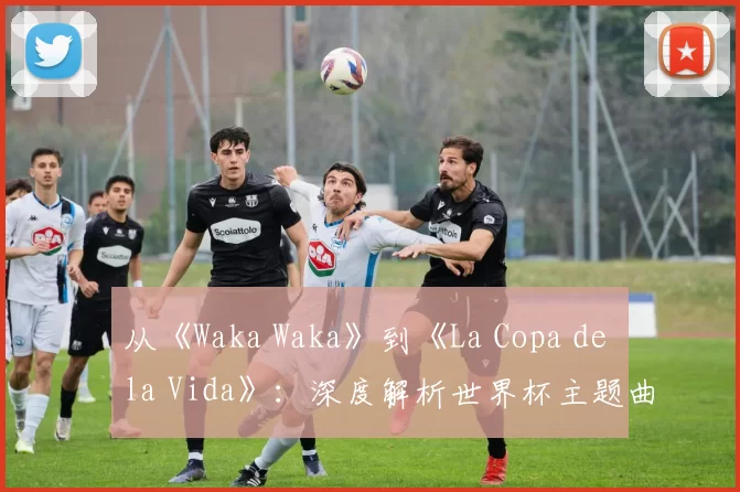 从《Waka Waka》到《La Copa de la Vida》:深度解析世界杯主题曲的演变