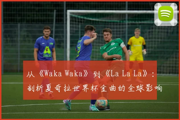 从《Waka Waka》到《La La La》:剖析夏奇拉世界杯金曲的全球影响力