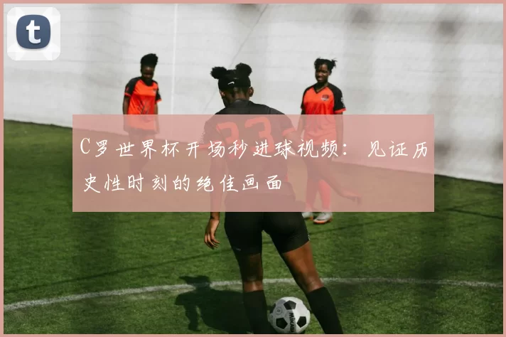 C罗世界杯开场秒进球视频:见证历史性时刻的绝佳画面