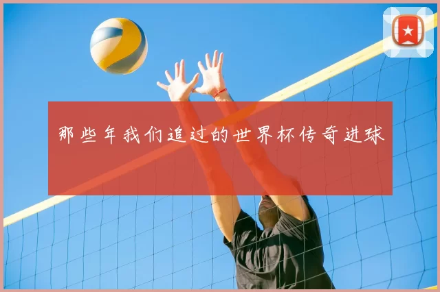 那些年我们追过的世界杯传奇进球