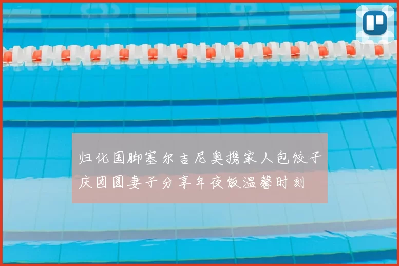 归化国脚塞尔吉尼奥携家人包饺子庆团圆妻子分享年夜饭温馨时刻