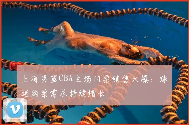 上海男篮CBA主场门票销售火爆，球迷购票需求持续增长
