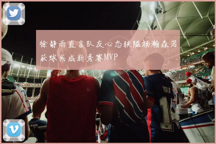 徐静雨直言队友心态狭隘杨瀚森若获球或成新秀赛MVP