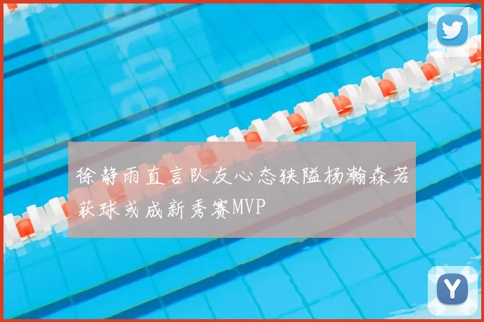 徐静雨直言队友心态狭隘杨瀚森若获球或成新秀赛MVP