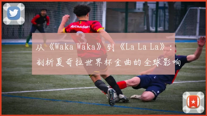 从《Waka Waka》到《La La La》:剖析夏奇拉世界杯金曲的全球影响力