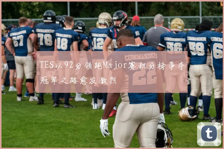 TES以92分领跑Major赛积分榜争夺冠军之路愈发激烈