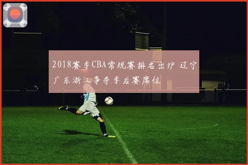 2018赛季CBA常规赛排名出炉 辽宁广东浙江争夺季后赛席位