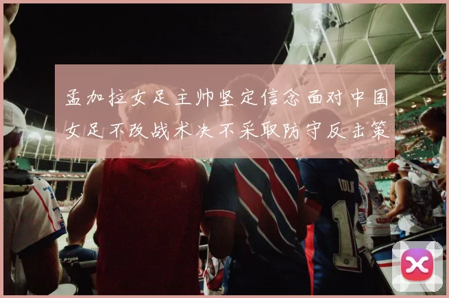 孟加拉女足主帅坚定信念面对中国女足不改战术决不采取防守反击策略