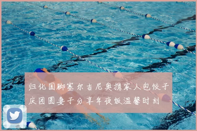 归化国脚塞尔吉尼奥携家人包饺子庆团圆妻子分享年夜饭温馨时刻